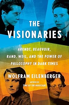 The Visionaries: Arendt, Beauvoir, Rand, Weil and the Salvation of Philosophy by Wolfram Eilenberge